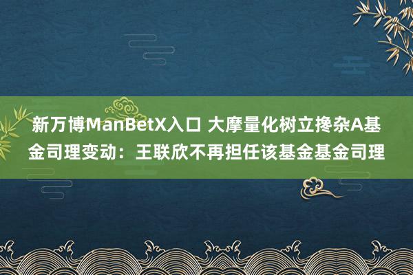 新万博ManBetX入口 大摩量化树立搀杂A基金司理变动：王联欣不再担任该基金基金司理