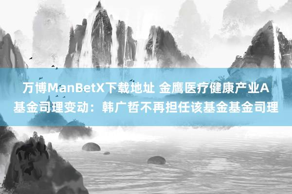万博ManBetX下载地址 金鹰医疗健康产业A基金司理变动：韩广哲不再担任该基金基金司理