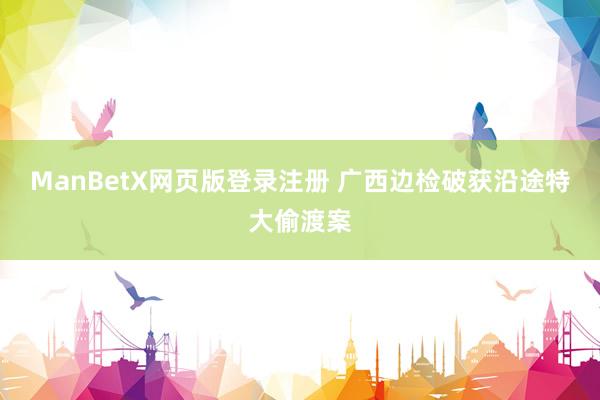 ManBetX网页版登录注册 广西边检破获沿途特大偷渡案
