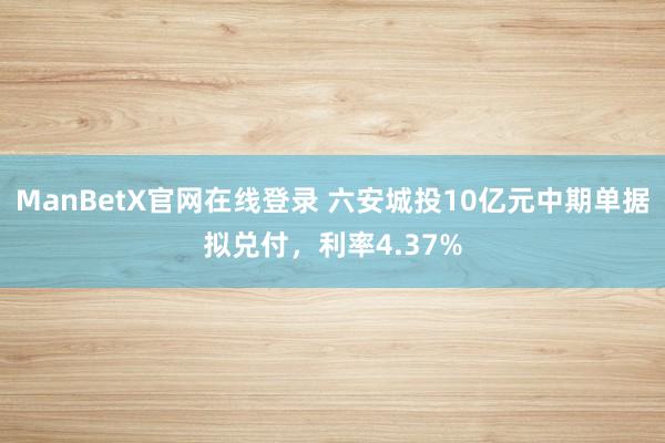 ManBetX官网在线登录 六安城投10亿元中期单据拟兑付，利率4.37%