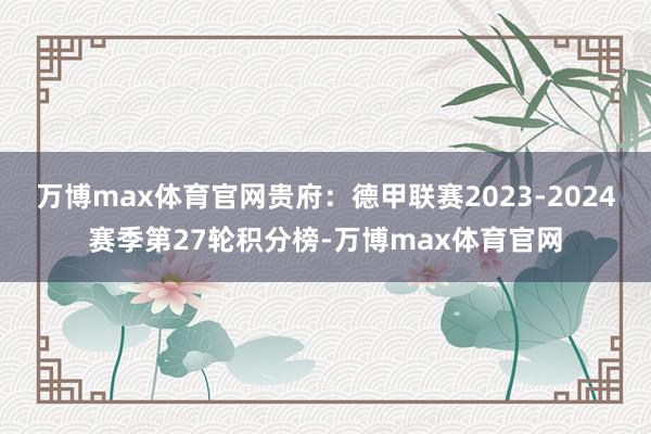 万博max体育官网贵府：德甲联赛2023-2024赛季第27轮积分榜-万博max体育官网