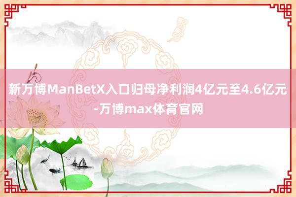 新万博ManBetX入口归母净利润4亿元至4.6亿元-万博max体育官网