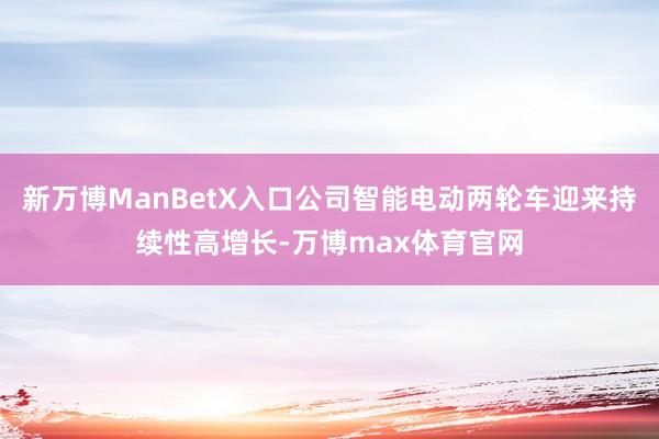 新万博ManBetX入口公司智能电动两轮车迎来持续性高增长-万博max体育官网