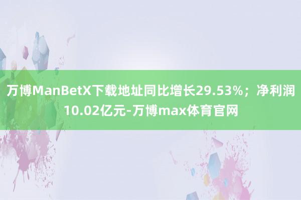 万博ManBetX下载地址同比增长29.53%；净利润10.02亿元-万博max体育官网