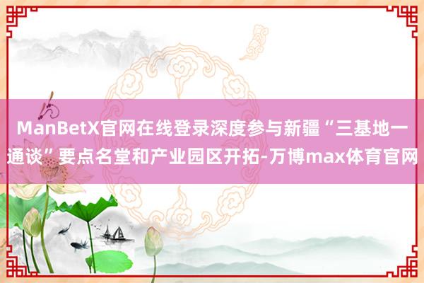 ManBetX官网在线登录深度参与新疆“三基地一通谈”要点名堂和产业园区开拓-万博max体育官网