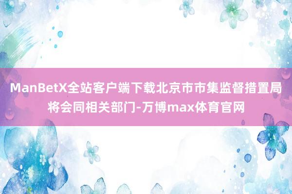 ManBetX全站客户端下载北京市市集监督措置局将会同相关部门-万博max体育官网