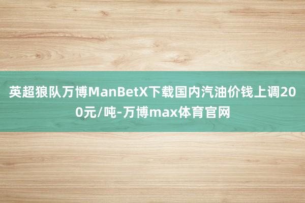 英超狼队万博ManBetX下载国内汽油价钱上调200元/吨-万博max体育官网