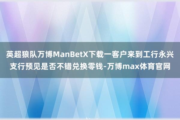 英超狼队万博ManBetX下载一客户来到工行永兴支行预见是否不错兑换零钱-万博max体育官网