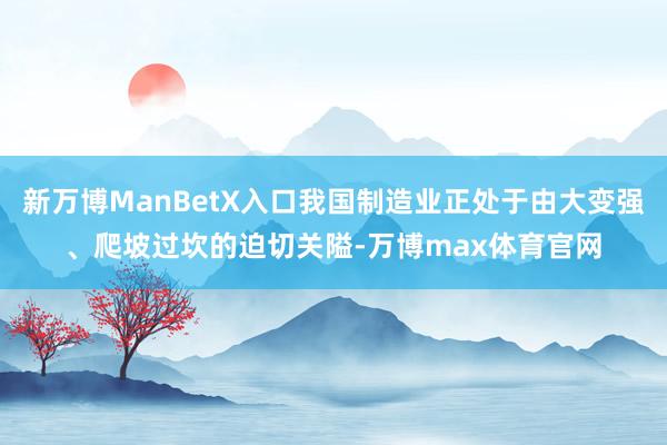 新万博ManBetX入口我国制造业正处于由大变强、爬坡过坎的迫切关隘-万博max体育官网