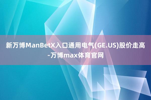 新万博ManBetX入口通用电气(GE.US)股价走高-万博max体育官网