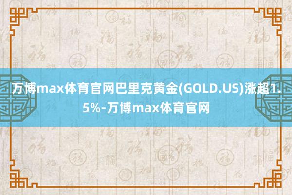 万博max体育官网巴里克黄金(GOLD.US)涨超1.5%-万博max体育官网