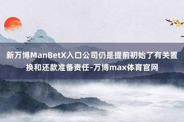 新万博ManBetX入口公司仍是提前初始了有关置换和还款准备责任-万博max体育官网