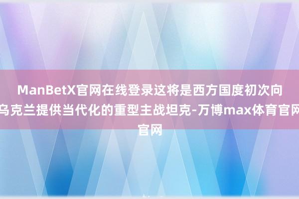 ManBetX官网在线登录这将是西方国度初次向乌克兰提供当代化的重型主战坦克-万博max体育官网