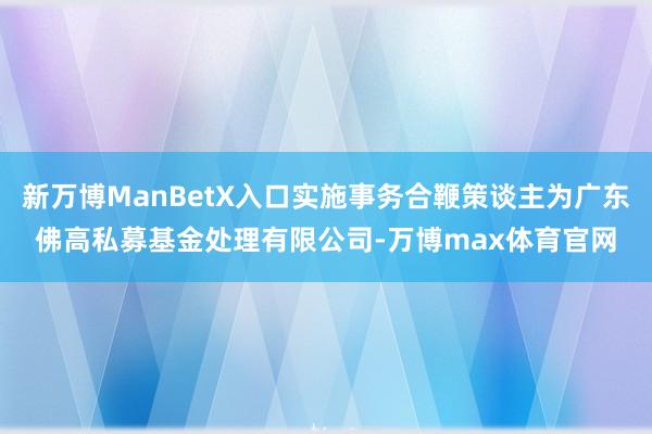 新万博ManBetX入口实施事务合鞭策谈主为广东佛高私募基金处理有限公司-万博max体育官网