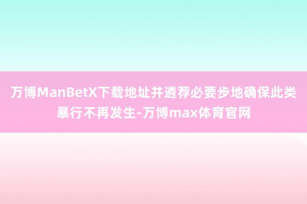 万博ManBetX下载地址并遴荐必要步地确保此类暴行不再发生-万博max体育官网