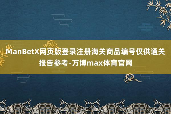 ManBetX网页版登录注册海关商品编号仅供通关报告参考-万博max体育官网