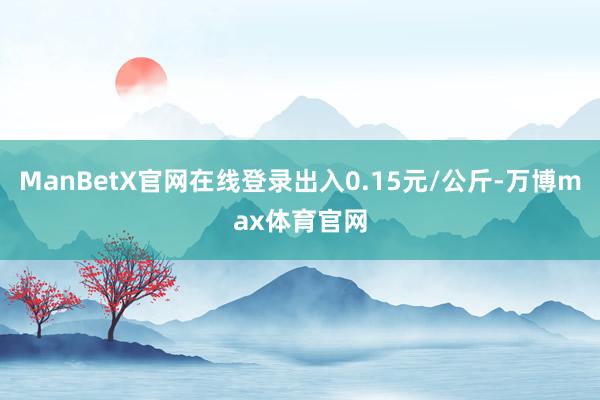 ManBetX官网在线登录出入0.15元/公斤-万博max体育官网