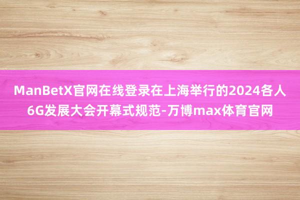 ManBetX官网在线登录在上海举行的2024各人6G发展大会开幕式规范-万博max体育官网