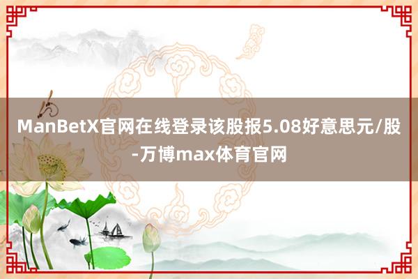 ManBetX官网在线登录该股报5.08好意思元/股-万博max体育官网