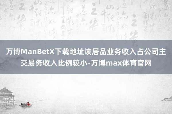 万博ManBetX下载地址该居品业务收入占公司主交易务收入比例较小-万博max体育官网