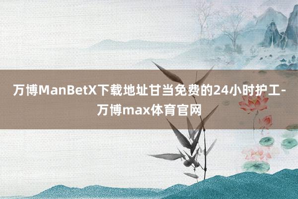 万博ManBetX下载地址甘当免费的24小时护工-万博max体育官网