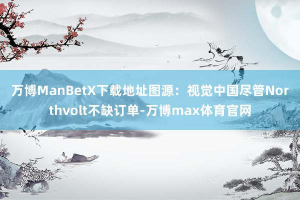 万博ManBetX下载地址图源：视觉中国　　尽管Northvolt不缺订单-万博max体育官网