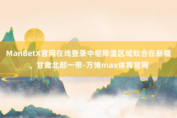 ManBetX官网在线登录中枢降温区域蚁合在新疆、甘肃北部一带-万博max体育官网