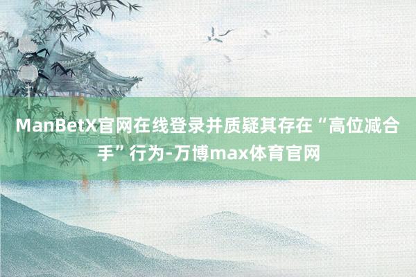 ManBetX官网在线登录并质疑其存在“高位减合手”行为-万博max体育官网