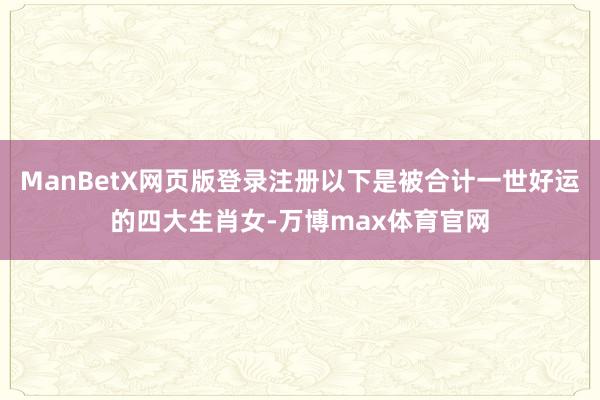 ManBetX网页版登录注册以下是被合计一世好运的四大生肖女-万博max体育官网
