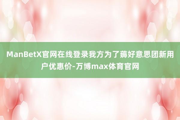 ManBetX官网在线登录我方为了薅好意思团新用户优惠价-万博max体育官网
