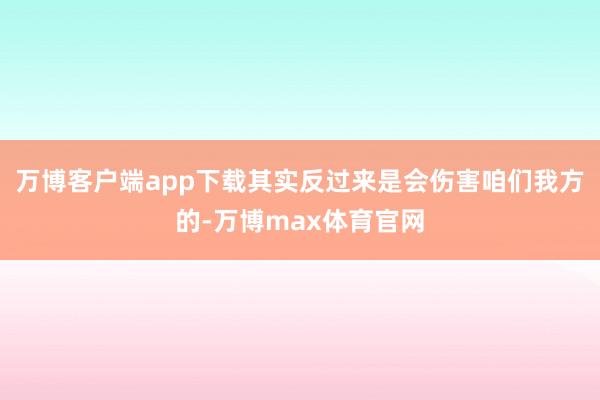 万博客户端app下载其实反过来是会伤害咱们我方的-万博max体育官网
