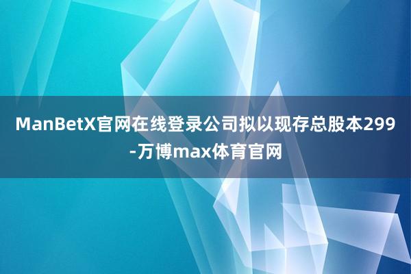 ManBetX官网在线登录公司拟以现存总股本299-万博max体育官网