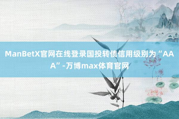 ManBetX官网在线登录国投转债信用级别为“AAA”-万博max体育官网