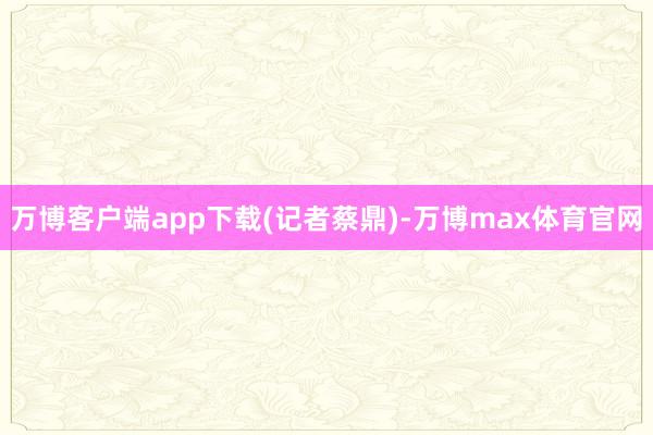 万博客户端app下载(记者蔡鼎)-万博max体育官网