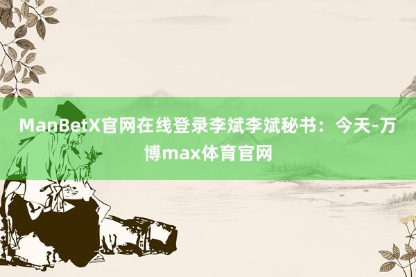 ManBetX官网在线登录李斌　　李斌秘书：今天-万博max体育官网