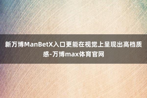 新万博ManBetX入口更能在视觉上呈现出高档质感-万博max体育官网