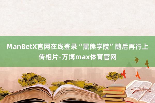 ManBetX官网在线登录“黑熊学院”随后再行上传相片-万博max体育官网