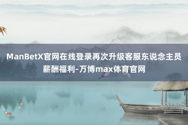 ManBetX官网在线登录再次升级客服东说念主员薪酬福利-万博max体育官网