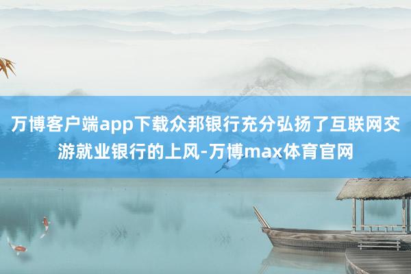 万博客户端app下载众邦银行充分弘扬了互联网交游就业银行的上风-万博max体育官网