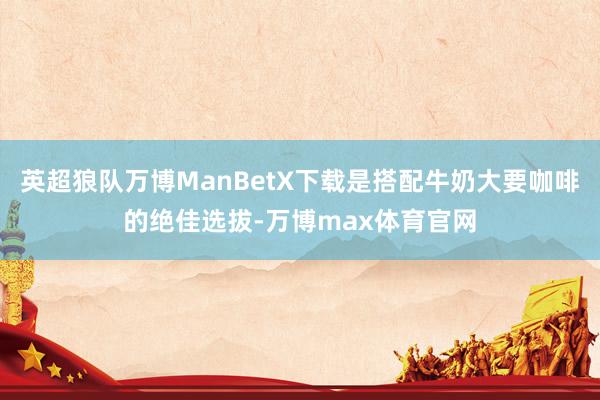 英超狼队万博ManBetX下载是搭配牛奶大要咖啡的绝佳选拔-万博max体育官网