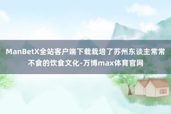 ManBetX全站客户端下载栽培了苏州东谈主常常不食的饮食文化-万博max体育官网