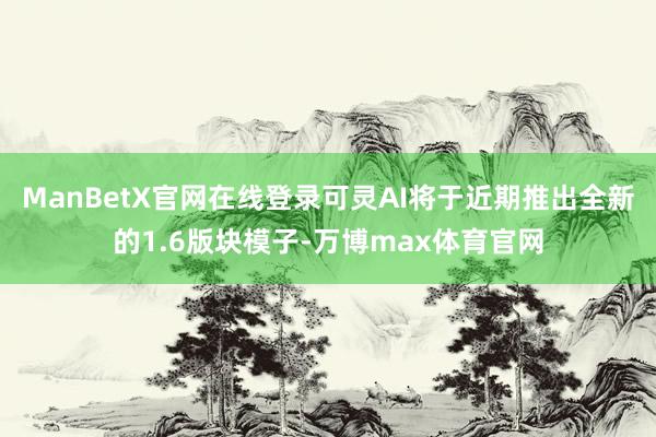 ManBetX官网在线登录可灵AI将于近期推出全新的1.6版块模子-万博max体育官网