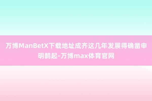 万博ManBetX下载地址成齐这几年发展得确凿申明鹊起-万博max体育官网