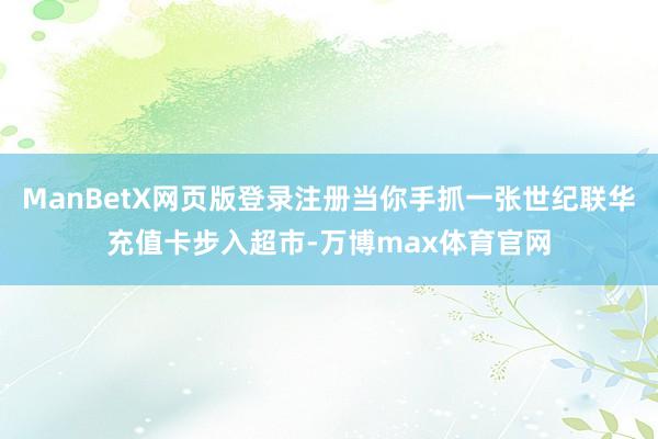 ManBetX网页版登录注册当你手抓一张世纪联华充值卡步入超市-万博max体育官网