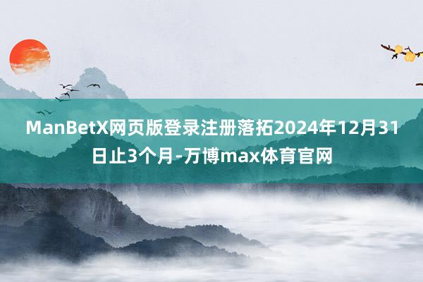 ManBetX网页版登录注册落拓2024年12月31日止3个月-万博max体育官网