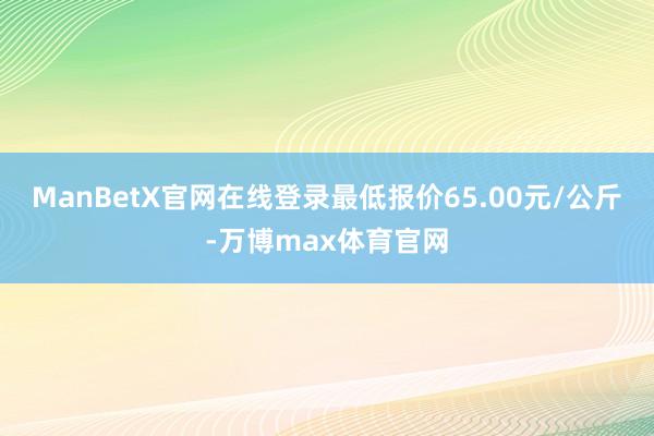 ManBetX官网在线登录最低报价65.00元/公斤-万博max体育官网