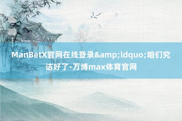 ManBetX官网在线登录&ldquo;咱们究诘好了-万博max体育官网