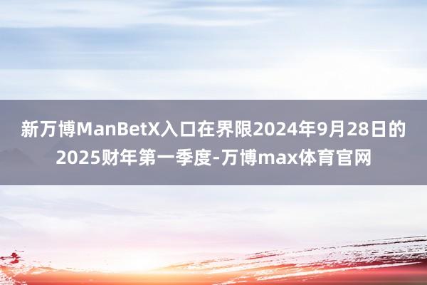 新万博ManBetX入口在界限2024年9月28日的2025财年第一季度-万博max体育官网