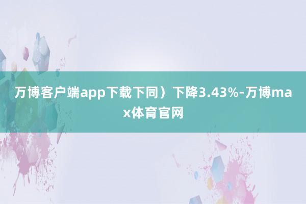 万博客户端app下载下同)下降3.43%-万博max体育官网