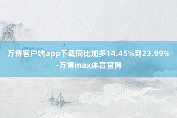 万博客户端app下载同比加多14.45%到23.99%-万博max体育官网